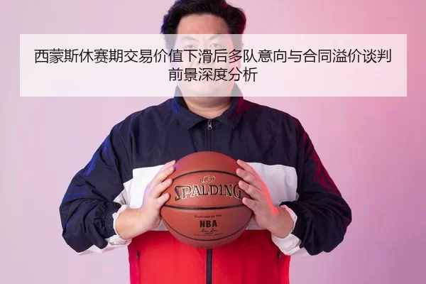 西蒙斯休赛期交易价值下滑后多队意向与合同溢价谈判前景深度分析