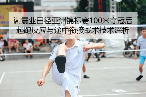 谢震业田径亚洲锦标赛100米夺冠后起跑反应与途中衔接战术技术深析